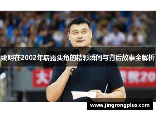 姚明在2002年崭露头角的精彩瞬间与背后故事全解析