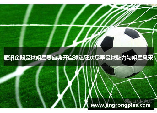 腾讯企鹅足球明星赛盛典开启球迷狂欢尽享足球魅力与明星风采